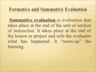 Summative evaluation is evaluation that
takes place at the end of the unit or section
of instruction. It takes place at the end of
the lesson or project and tells the evaluator
what has happened. It “sums-up” the
learning.
 