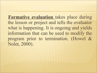 Formative evaluation takes place during
the lesson or project and tells the evaluator
what is happening. It is ongoing and yields
information that can be used to modify the
program prior to termination. (Howel &
Nolet, 2000).
 