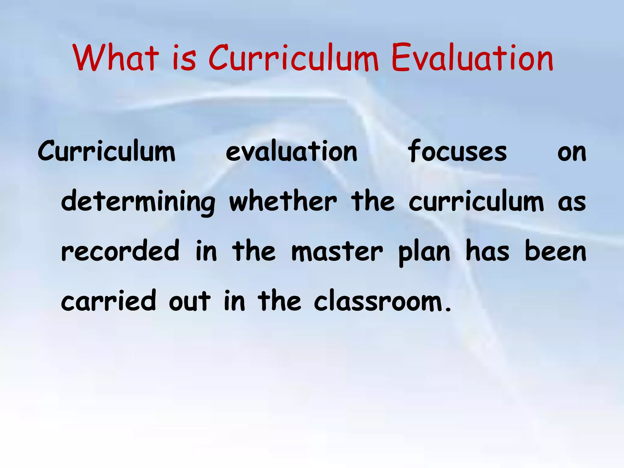 What is Curriculum Evaluation 
Curriculum evaluation focuses on 
determining whether the curriculum as 
recorded in the master plan has been 
carried out in the classroom. 
 