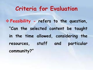 Criteria for Evaluation 
 Feasibility - refers to the question, 
“Can the selected content be taught 
in the time allowed, considering the 
resources, staff and particular 
community?” 
 