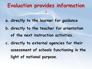 Evaluation provides information 
: 
a. directly to the learner for guidance 
b. directly to the teacher for orientation 
of the next instruction activities. 
c. directly to external agencies for their 
assessment of schools functioning in the 
light of national purpose. 
 