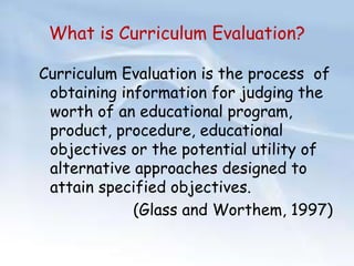 What is Curriculum Evaluation? 
Curriculum Evaluation is the process of 
obtaining information for judging the 
worth of an educational program, 
product, procedure, educational 
objectives or the potential utility of 
alternative approaches designed to 
attain specified objectives. 
(Glass and Worthem, 1997) 
 