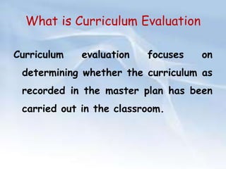 What is Curriculum Evaluation 
Curriculum evaluation focuses on 
determining whether the curriculum as 
recorded in the master plan has been 
carried out in the classroom. 
 