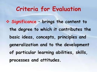 Criteria for Evaluation 
 Significance – brings the content to 
the degree to which it contributes the 
basic ideas, concepts, principles and 
generalization and to the development 
of particular learning abilities, skills, 
processes and attitudes. 
 