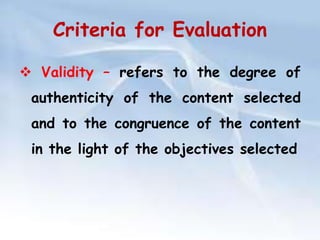 Criteria for Evaluation 
 Validity – refers to the degree of 
authenticity of the content selected 
and to the congruence of the content 
in the light of the objectives selected 
 