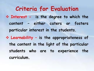 Criteria for Evaluation 
 Interest - is the degree to which the 
content – either caters or fosters 
particular interest in the students. 
 Learnability – is the appropriateness of 
the content in the light of the particular 
students who are to experience the 
curriculum. 
 