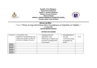 Republic of the Philippines
Department of Education
Region X – Northern Mindanao
Division of Lanao del Norte
District of Sapad
MIGUEL E. ESMADE MEMORIAL INTEGRATED SCHOOL
Pancilan, Sapad, Lanao del Norte
Buwan ng Wika
Tema:” Filipino at mga Katutubong Wika: Kasangkapan sa Pagtuklas at Paglikha ”
S.Y.2022-2023
POSTER MAKING CONTEST
CRITERIA FOR JUDGING
Contestant 1.NILALAMAN: 40%
Naipakita at naipapaliwanag nang
maayos ang ugnayan ng lahat ng
konsepto sa paggawa ng poster.
1. KAANGKUPAN NG
KONSEPTO: 30%
Maliwanag at angkop ang
mensahe sa paglalarawan
ng konsepto.
2. PAGKAMAPANLIK
HA: 30%
orihinal ang ideya
sa paggawa ng
poster.
Score
GRADE-1
GRADE-2
GRADE-3
GRADE-4
GRADE-5
GRADE-6
 