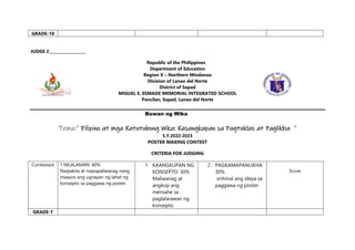 GRADE-10
JUDGE 2___________________
Republic of the Philippines
Department of Education
Region X – Northern Mindanao
Division of Lanao del Norte
District of Sapad
MIGUEL E. ESMADE MEMORIAL INTEGRATED SCHOOL
Pancilan, Sapad, Lanao del Norte
Buwan ng Wika
Tema:” Filipino at mga Katutubong Wika: Kasangkapan sa Pagtuklas at Paglikha ”
S.Y.2022-2023
POSTER MAKING CONTEST
CRITERIA FOR JUDGING
Contestant 1.NILALAMAN: 40%
Naipakita at naipapaliwanag nang
maayos ang ugnayan ng lahat ng
konsepto sa paggawa ng poster.
1. KAANGKUPAN NG
KONSEPTO: 30%
Maliwanag at
angkop ang
mensahe sa
paglalarawan ng
konsepto.
2. PAGKAMAPANLIKHA:
30%
orihinal ang ideya sa
paggawa ng poster.
Score
GRADE-7
 