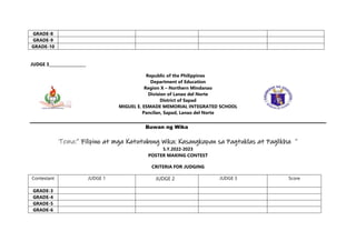 GRADE-8
GRADE-9
GRADE-10
JUDGE 3___________________
Republic of the Philippines
Department of Education
Region X – Northern Mindanao
Division of Lanao del Norte
District of Sapad
MIGUEL E. ESMADE MEMORIAL INTEGRATED SCHOOL
Pancilan, Sapad, Lanao del Norte
Buwan ng Wika
Tema:” Filipino at mga Katutubong Wika: Kasangkapan sa Pagtuklas at Paglikha ”
S.Y.2022-2023
POSTER MAKING CONTEST
CRITERIA FOR JUDGING
Contestant JUDGE 1 JUDGE 2 JUDGE 3 Score
GRADE-3
GRADE-4
GRADE-5
GRADE-6
 