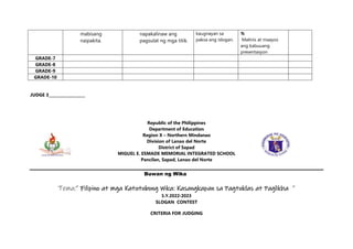 mabisang
naipakita.
napakalinaw ang
pagsulat ng mga titik.
kaugnayan sa
paksa ang islogan.
%
Malinis at maayos
ang kabuuang
presentasyon
GRADE-7
GRADE-8
GRADE-9
GRADE-10
JUDGE 3___________________
Republic of the Philippines
Department of Education
Region X – Northern Mindanao
Division of Lanao del Norte
District of Sapad
MIGUEL E. ESMADE MEMORIAL INTEGRATED SCHOOL
Pancilan, Sapad, Lanao del Norte
Buwan ng Wika
Tema:” Filipino at mga Katutubong Wika: Kasangkapan sa Pagtuklas at Paglikha ”
S.Y.2022-2023
SLOGAN CONTEST
CRITERIA FOR JUDGING
 