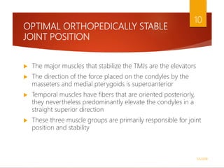 OPTIMAL ORTHOPEDICALLY STABLE
JOINT POSITION
 The major muscles that stabilize the TMJs are the elevators
 The direction of the force placed on the condyles by the
masseters and medial pterygoids is superoanterior
 Temporal muscles have fibers that are oriented posteriorly,
they nevertheless predominantly elevate the condyles in a
straight superior direction
 These three muscle groups are primarily responsible for joint
position and stability
1/5/2018
10
 