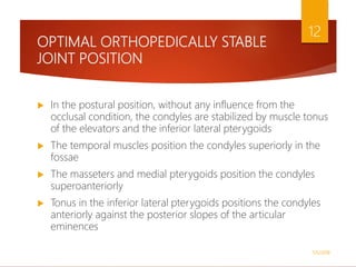 OPTIMAL ORTHOPEDICALLY STABLE
JOINT POSITION
 In the postural position, without any influence from the
occlusal condition, the condyles are stabilized by muscle tonus
of the elevators and the inferior lateral pterygoids
 The temporal muscles position the condyles superiorly in the
fossae
 The masseters and medial pterygoids position the condyles
superoanteriorly
 Tonus in the inferior lateral pterygoids positions the condyles
anteriorly against the posterior slopes of the articular
eminences
1/5/2018
12
 