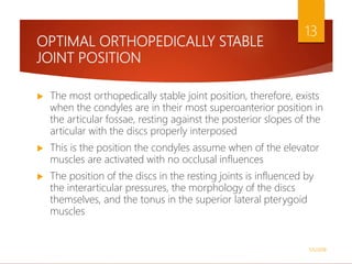 OPTIMAL ORTHOPEDICALLY STABLE
JOINT POSITION
 The most orthopedically stable joint position, therefore, exists
when the condyles are in their most superoanterior position in
the articular fossae, resting against the posterior slopes of the
articular with the discs properly interposed
 This is the position the condyles assume when of the elevator
muscles are activated with no occlusal influences
 The position of the discs in the resting joints is influenced by
the interarticular pressures, the morphology of the discs
themselves, and the tonus in the superior lateral pterygoid
muscles
1/5/2018
13
 