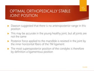 OPTIMAL ORTHOPEDICALLY STABLE
JOINT POSITION
 Dawson suggested that there is no anteroposterior range in this
position
 This may be accurate in the young healthy joint, but all joints are
not the same
 Posterior force applied to the mandible is resisted in the joint by
the inner horizontal fibers of the TM ligament
 The most superoposterior position of the condyles is therefore
by definition a ligamentous position
1/5/2018
15
 