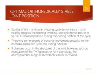 OPTIMAL ORTHOPEDICALLY STABLE
JOINT POSITION
 Studies of the mandibular chewing cycle demonstrate that in
healthy subjects the rotating (working) condyle moves posterior
to the intercuspal position during the closing portion of the cycle
 Therefore some degree of condylar movement posterior to the
intercuspal position is normal during function
 If changes occur in the structures of the joint, however, such as
elongation of the TM ligament or joint pathology, the
anteroposterior range of movement can be increased
1/5/2018
18
 