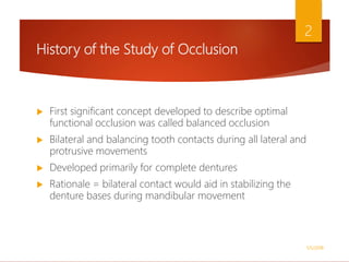 History of the Study of Occlusion
 First significant concept developed to describe optimal
functional occlusion was called balanced occlusion
 Bilateral and balancing tooth contacts during all lateral and
protrusive movements
 Developed primarily for complete dentures
 Rationale = bilateral contact would aid in stabilizing the
denture bases during mandibular movement
1/5/2018
2
 