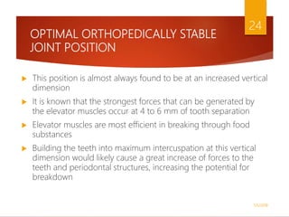 OPTIMAL ORTHOPEDICALLY STABLE
JOINT POSITION
 This position is almost always found to be at an increased vertical
dimension
 It is known that the strongest forces that can be generated by
the elevator muscles occur at 4 to 6 mm of tooth separation
 Elevator muscles are most efficient in breaking through food
substances
 Building the teeth into maximum intercuspation at this vertical
dimension would likely cause a great increase of forces to the
teeth and periodontal structures, increasing the potential for
breakdown
1/5/2018
24
 