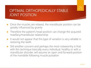 OPTIMAL ORTHOPEDICALLY STABLE
JOINT POSITION
 Once the muscles are relaxed, the mandibular position can be
greatly influenced by gravity
 Therefore the patient’s head position can change the acquired
maxillary/mandibular relationship
 It would not appear that this type of variation is very reliable in
restoring the teeth
 Still another concern and perhaps the most noteworthy is that
with this technique basically every individual, healthy or with a
mandibular disorder, will assume an open and forward position
of the mandible following muscle pulsation
1/5/2018
25
 