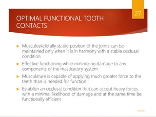 OPTIMAL FUNCTIONAL TOOTH
CONTACTS
 Musculoskeletally stable position of the joints can be
maintained only when it is in harmony with a stable occlusal
condition
 Effective functioning while minimizing damage to any
components of the masticatory system
 Musculature is capable of applying much greater force to the
teeth than is needed for function
 Establish an occlusal condition that can accept heavy forces
with a minimal likelihood of damage and at the same time be
functionally efficient
1/5/2018
27
 