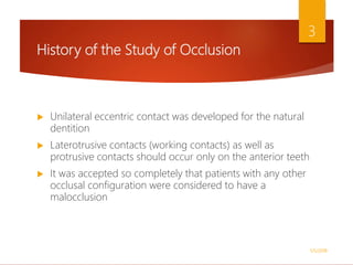 History of the Study of Occlusion
 Unilateral eccentric contact was developed for the natural
dentition
 Laterotrusive contacts (working contacts) as well as
protrusive contacts should occur only on the anterior teeth
 It was accepted so completely that patients with any other
occlusal configuration were considered to have a
malocclusion
1/5/2018
3
 
