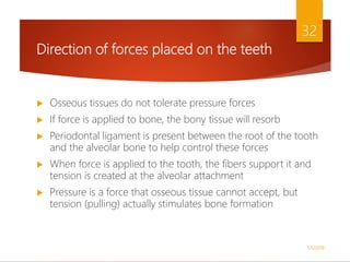 Direction of forces placed on the teeth
 Osseous tissues do not tolerate pressure forces
 If force is applied to bone, the bony tissue will resorb
 Periodontal ligament is present between the root of the tooth
and the alveolar bone to help control these forces
 When force is applied to the tooth, the fibers support it and
tension is created at the alveolar attachment
 Pressure is a force that osseous tissue cannot accept, but
tension (pulling) actually stimulates bone formation
1/5/2018
32
 