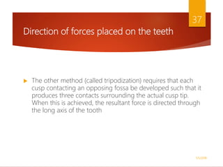 Direction of forces placed on the teeth
 The other method (called tripodization) requires that each
cusp contacting an opposing fossa be developed such that it
produces three contacts surrounding the actual cusp tip.
When this is achieved, the resultant force is directed through
the long axis of the tooth
1/5/2018
37
 