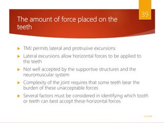 The amount of force placed on the
teeth
 TMJ permits lateral and protrusive excursions
 Lateral excursions allow horizontal forces to be applied to
the teeth
 Not well accepted by the supportive structures and the
neuromuscular system
 Complexity of the joint requires that some teeth bear the
burden of these unacceptable forces
 Several factors must be considered in identifying which tooth
or teeth can best accept these horizontal forces
1/5/2018
39
 