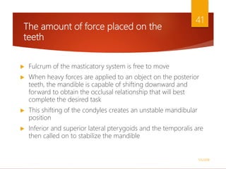 The amount of force placed on the
teeth
 Fulcrum of the masticatory system is free to move
 When heavy forces are applied to an object on the posterior
teeth, the mandible is capable of shifting downward and
forward to obtain the occlusal relationship that will best
complete the desired task
 This shifting of the condyles creates an unstable mandibular
position
 Inferior and superior lateral pterygoids and the temporalis are
then called on to stabilize the mandible
1/5/2018
41
 