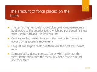 The amount of force placed on the
teeth
 The damaging horizontal forces of eccentric movement must
be directed to the anterior teeth, which are positioned farthest
from the fulcrum and the force vectors
 Canines are best suited to accept the horizontal forces that
occur during eccentric movements
 Longest and largest roots and therefore the best crown/root
ratio
 Surrounded by dense compact bone, which tolerates the
forces better than does the medullary bone found around
posterior teeth
1/5/2018
42
 