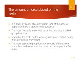 The amount of force placed on the
teeth
 In a study by Panek et al, only about 26% of the general
population have bilateral canine guidance
 The most favorable alternative to canine guidance is called
group function
 Several of the teeth on the working side make contact during
the Laterotrusive movement
 The most desirable group function consists of the canine,
premolars, and sometimes the mesiobuccal cusp of the first
molar
1/5/2018
45
 