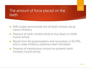The amount of force placed on the
teeth
 EMG studies demonstrate that all tooth contacts are by
nature inhibitory
 Presence of tooth contacts tends to shut down or inhibit
muscle activity
 Results from the proprioceptors and nociceptors in the PDL,
which create inhibitory responses when stimulated
 Presence of mediotrusive contacts on posterior teeth
increases muscle activity.
1/5/2018
48
 
