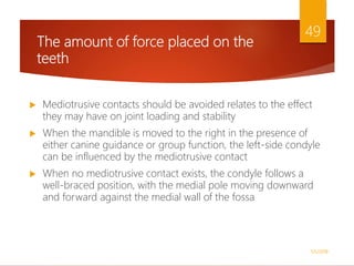 The amount of force placed on the
teeth
 Mediotrusive contacts should be avoided relates to the effect
they may have on joint loading and stability
 When the mandible is moved to the right in the presence of
either canine guidance or group function, the left-side condyle
can be influenced by the mediotrusive contact
 When no mediotrusive contact exists, the condyle follows a
well-braced position, with the medial pole moving downward
and forward against the medial wall of the fossa
1/5/2018
49
 