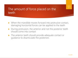 The amount of force placed on the
teeth
 When the mandible moves forward into protrusive contact,
damaging horizontal forces can be applied to the teeth
 During protrusion, the anterior and not the posterior teeth
should come into contact
 The anterior teeth should provide adequate contact or
guidance to disarticulate the posteriors
1/5/2018
51
 