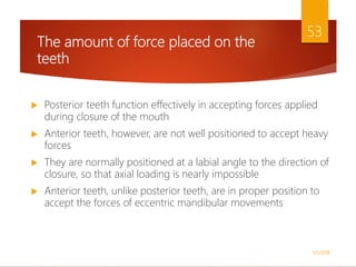 The amount of force placed on the
teeth
 Posterior teeth function effectively in accepting forces applied
during closure of the mouth
 Anterior teeth, however, are not well positioned to accept heavy
forces
 They are normally positioned at a labial angle to the direction of
closure, so that axial loading is nearly impossible
 Anterior teeth, unlike posterior teeth, are in proper position to
accept the forces of eccentric mandibular movements
1/5/2018
53
 