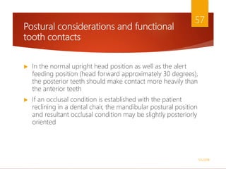 Postural considerations and functional
tooth contacts
 In the normal upright head position as well as the alert
feeding position (head forward approximately 30 degrees),
the posterior teeth should make contact more heavily than
the anterior teeth
 If an occlusal condition is established with the patient
reclining in a dental chair, the mandibular postural position
and resultant occlusal condition may be slightly posteriorly
oriented
1/5/2018
57
 