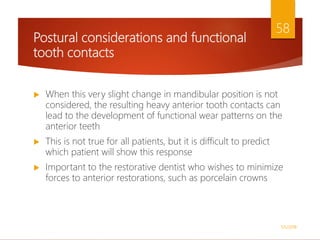 Postural considerations and functional
tooth contacts
 When this very slight change in mandibular position is not
considered, the resulting heavy anterior tooth contacts can
lead to the development of functional wear patterns on the
anterior teeth
 This is not true for all patients, but it is difficult to predict
which patient will show this response
 Important to the restorative dentist who wishes to minimize
forces to anterior restorations, such as porcelain crowns
1/5/2018
58
 