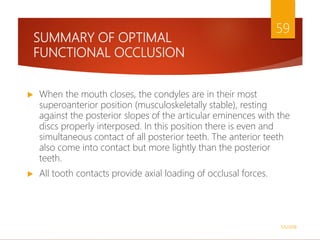 SUMMARY OF OPTIMAL
FUNCTIONAL OCCLUSION
 When the mouth closes, the condyles are in their most
superoanterior position (musculoskeletally stable), resting
against the posterior slopes of the articular eminences with the
discs properly interposed. In this position there is even and
simultaneous contact of all posterior teeth. The anterior teeth
also come into contact but more lightly than the posterior
teeth.
 All tooth contacts provide axial loading of occlusal forces.
1/5/2018
59
 