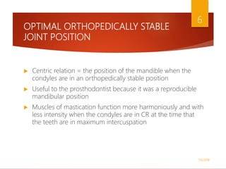 OPTIMAL ORTHOPEDICALLY STABLE
JOINT POSITION
 Centric relation = the position of the mandible when the
condyles are in an orthopedically stable position
 Useful to the prosthodontist because it was a reproducible
mandibular position
 Muscles of mastication function more harmoniously and with
less intensity when the condyles are in CR at the time that
the teeth are in maximum intercuspation
1/5/2018
6
 