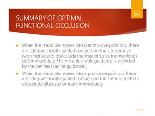 SUMMARY OF OPTIMAL
FUNCTIONAL OCCLUSION
 When the mandible moves into laterotrusive positions, there
are adequate tooth-guided contacts on the laterotrusive
(working) side to disocclude the mediotrusive (nonworking)
side immediately. The most desirable guidance is provided
by the canines (canine guidance).
 When the mandible moves into a protrusive position, there
are adequate tooth-guided contacts on the anterior teeth to
disocclude all posterior teeth immediately.
1/5/2018
60
 