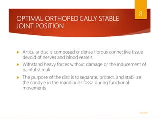 OPTIMAL ORTHOPEDICALLY STABLE
JOINT POSITION
 Articular disc is composed of dense fibrous connective tissue
devoid of nerves and blood vessels
 Withstand heavy forces without damage or the inducement of
painful stimuli
 The purpose of the disc is to separate, protect, and stabilize
the condyle in the mandibular fossa during functional
movements
1/5/2018
8
 