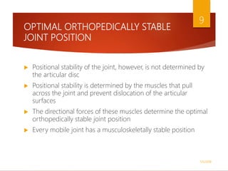 OPTIMAL ORTHOPEDICALLY STABLE
JOINT POSITION
 Positional stability of the joint, however, is not determined by
the articular disc
 Positional stability is determined by the muscles that pull
across the joint and prevent dislocation of the articular
surfaces
 The directional forces of these muscles determine the optimal
orthopedically stable joint position
 Every mobile joint has a musculoskeletally stable position
1/5/2018
9
 