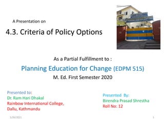 A Presentation on
As a Partial Fulfillment to :
Planning Education for Change (EDPM 515)
M. Ed. First Semester 2020
Presented to:
Dr. Ram Hari Dhakal
Rainbow International College,
Dallu, Kathmandu
4.3. Criteria of Policy Options
Presented By:
Birendra Prasad Shrestha
Roll No: 12
1/26/2021 1
 