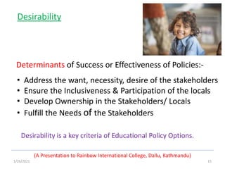 1/26/2021 15
(A Presentation to Rainbow International College, Dallu, Kathmandu)
Desirability
Determinants of Success or Effectiveness of Policies:-
• Address the want, necessity, desire of the stakeholders
• Ensure the Inclusiveness & Participation of the locals
• Develop Ownership in the Stakeholders/ Locals
• Fulfill the Needs of the Stakeholders
Desirability is a key criteria of Educational Policy Options.
 