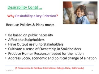 1/26/2021 16
(A Presentation to Rainbow International College, Dallu, Kathmandu)
Desirability Contd …
Why Desirability a key Criterion?
• Be based on public necessity
• Affect the Stakeholders
• Have Output useful to Stakeholders
• Cultivate a sense of Ownership in Stakeholders
• Produce Human Resource needed for the nation
• Address Socio, economic and political change of a nation
Because Policies & Plans must:-
 