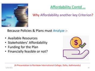 1/26/2021 19
(A Presentation to Rainbow International College, Dallu, Kathmandu)
Affordability Contd …
Why Affordability another key Criterion?
• Available Resources
• Stakeholders’ Affordability
• Funding for the Plan
• Financially feasible or not?
Because Policies & Plans must Analyze :-
 