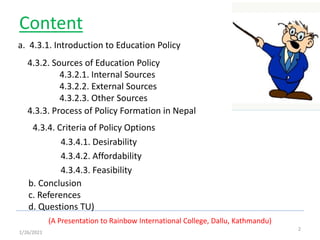 Content
4.3.4. Criteria of Policy Options
4.3.4.1. Desirability
4.3.4.2. Affordability
4.3.4.3. Feasibility
(A Presentation to Rainbow International College, Dallu, Kathmandu)
2
1/26/2021
a. 4.3.1. Introduction to Education Policy
4.3.2. Sources of Education Policy
4.3.2.1. Internal Sources
4.3.2.2. External Sources
4.3.2.3. Other Sources
4.3.3. Process of Policy Formation in Nepal
b. Conclusion
c. References
d. Questions TU)
 