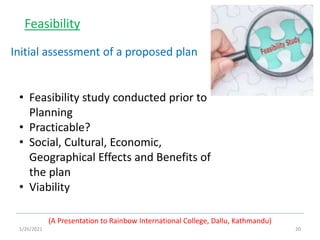 1/26/2021 20
(A Presentation to Rainbow International College, Dallu, Kathmandu)
Feasibility
• Feasibility study conducted prior to
Planning
• Practicable?
• Social, Cultural, Economic,
Geographical Effects and Benefits of
the plan
• Viability
Initial assessment of a proposed plan
 