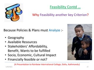 1/26/2021 22
(A Presentation to Rainbow International College, Dallu, Kathmandu)
Feasibility Contd …
Why Feasibility another key Criterion?
• Geography
• Available Resources
• Stakeholders’ Affordability,
Benefit, Wants to be fulfilled
• Socio, Economic, Cultural Impact
• Financially feasible or not?
Because Policies & Plans must Analyze :-
 