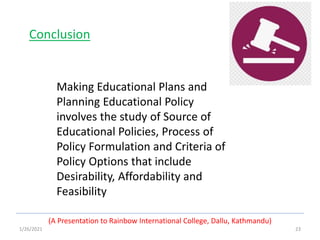 1/26/2021 23
(A Presentation to Rainbow International College, Dallu, Kathmandu)
Conclusion
Making Educational Plans and
Planning Educational Policy
involves the study of Source of
Educational Policies, Process of
Policy Formulation and Criteria of
Policy Options that include
Desirability, Affordability and
Feasibility
 