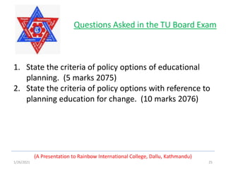 1/26/2021 25
(A Presentation to Rainbow International College, Dallu, Kathmandu)
Questions Asked in the TU Board Exam
1. State the criteria of policy options of educational
planning. (5 marks 2075)
2. State the criteria of policy options with reference to
planning education for change. (10 marks 2076)
 